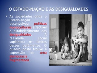 O ESTADO-NAÇÃO E AS DESIGUALDADES
• As sociedades onde o
Estado-nação
desenvolveu políticas
monoculturais é factível
o estabelecimento das
desigualdades. A
realidade social
suplantou os limites
desses parâmetros. O
quadro posto trouxe a
expressão de uma
democracia
fragmentada.
 