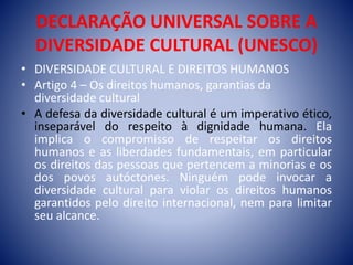 DECLARAÇÃO UNIVERSAL SOBRE A
DIVERSIDADE CULTURAL (UNESCO)
• DIVERSIDADE CULTURAL E DIREITOS HUMANOS
• Artigo 4 – Os direitos humanos, garantias da
diversidade cultural
• A defesa da diversidade cultural é um imperativo ético,
inseparável do respeito à dignidade humana. Ela
implica o compromisso de respeitar os direitos
humanos e as liberdades fundamentais, em particular
os direitos das pessoas que pertencem a minorias e os
dos povos autóctones. Ninguém pode invocar a
diversidade cultural para violar os direitos humanos
garantidos pelo direito internacional, nem para limitar
seu alcance.
 