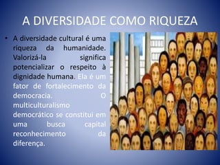 A DIVERSIDADE COMO RIQUEZA
• A diversidade cultural é uma
riqueza da humanidade.
Valorizá-la significa
potencializar o respeito à
dignidade humana. Ela é um
fator de fortalecimento da
democracia. O
multiculturalismo
democrático se constitui em
uma busca capital
reconhecimento da
diferença.
 