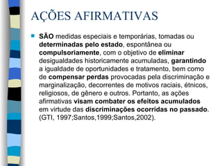 AÇÕES AFIRMATIVAS  SÃO  medidas especiais e temporárias, tomadas ou  determinadas pelo estado , espontânea ou  compulsoriamente , com o objetivo de  eliminar  desigualdades historicamente acumuladas,  garantindo  a igualdade de oportunidades e tratamento, bem como  de  compensar perdas  provocadas pela discriminação e marginalização, decorrentes de motivos raciais, étnicos, religiosos, de gênero e outros. Portanto, as ações afirmativas  visam combater os efeitos acumulados  em virtude das  discriminações ocorridas no passado .  (GTI, 1997;Santos,1999;Santos,2002). 