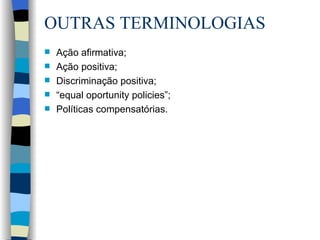 OUTRAS TERMINOLOGIAS Ação afirmativa; Ação positiva; Discriminação positiva; “ equal oportunity policies”; Políticas compensatórias. 