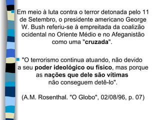 Em meio à luta contra o terror detonada pelo 11 de Setembro, o presidente americano George W. Bush referiu-se à empreitada da coalizão ocidental no Oriente Médio e no Afeganistão como uma " cruzada ".  "O terrorismo continua atuando, não devido  a seu  poder ideológico ou físico , mas porque as  nações que dele são vítimas   não conseguem detê-lo".   (A.M. Rosenthal. "O Globo", 02/08/96, p. 07) 