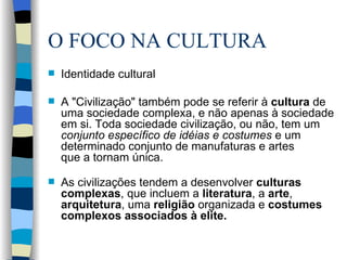 O FOCO NA CULTURA Identidade cultural A "Civilização" também pode se referir à  cultura  de uma sociedade complexa, e não apenas à sociedade em si. Toda sociedade civilização, ou não, tem um  conjunto específico de idéias e costumes  e um determinado conjunto de manufaturas e artes  que a tornam única.  As civilizações tendem a desenvolver  culturas complexas , que incluem a  literatura , a  arte ,  arquitetura , uma  religião  organizada e  costumes complexos associados à elite. 