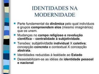 IDENTIDADES NA MODERNIDADE Parte fundamental da  dinâmica  pelo qual indivíduos e grupos  compreendem elos  (mesmo imaginários) que os unem. Mudanças no  campo religioso e revolução científica  –  centralidade à subjetividade . Tensões:  subjetividade   individual  X  coletiva ; concepção  concreta  e contextual X concepção  abstrata . Identidades reduzidas à lealdade ao  Estado Desestabilizam-se as idéias de  identidade pessoal e nacional 