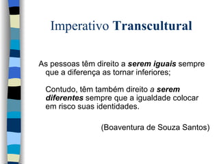 Imperativo  Transcultural As pessoas têm direito a  serem iguais  sempre que a diferença as tornar inferiores;   Contudo, têm também direito  a  serem diferentes  sempre que a igualdade colocar  em risco suas identidades. (Boaventura de Souza Santos) 