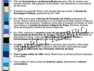 Filho de  farmacêutico  e  professora,Mudou-se  para o Rio de Janeiro para estudar medicina. Até ingressou na faculdade, mas abandonou o curso depois de três anos. Transferiu-se para São Paulo, indo estudar ciências sociais na  Escola de Sociologia e Política , graduando-se em 1946.  Em 1949, entrou para o  Serviço de Proteção aos Índios  (antecessor da Funai). Passou várias temporadas com os indígenas do Mato Grosso (então um só estado) e da Amazônia. Colaborou ainda para a fundação do Museu do Índio (que dirigiu) e a  criação do parque indígena do Xingu . Escreveu diversas obras de etnografia e defesa da causa indigenista,  Em 1955, organizou o  primeiro curso de pós-graduação em antropologia , na  Universidade do Brasil (Rio de Janeiro).  Passou a trabalhar no Ministério da Educação e Cultura. Lutou em  defesa da escola pública  e  fundou  a  Universidade de Brasília  (da qual seria reitor em 1962-3). Em 1961, foi  Ministro da Educação  no governo Jânio Quadros. Mais tarde, como  Chefe da Casa Civil  no governo João Goulart, desempenhou papel relevante na  elaboração das chamadas reformas de base . Com o golpe militar de 1964 ,  Darcy Ribeiro  teve os direitos políticos cassados e foi exilado. Viveu então em vários países da  América Latina , defendendo a  reforma universitária.  DARCY RIBEIRO 
