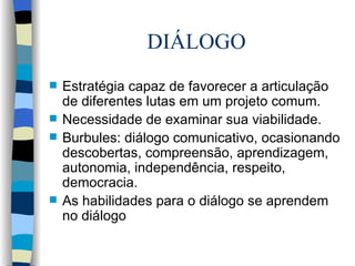 DIÁLOGO Estratégia capaz de favorecer a articulação de diferentes lutas em um projeto comum. Necessidade de examinar sua viabilidade. Burbules: diálogo comunicativo, ocasionando descobertas, compreensão, aprendizagem, autonomia, independência, respeito, democracia. As habilidades para o diálogo se aprendem no diálogo 