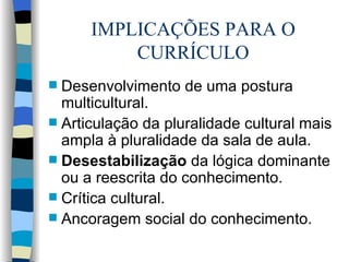 IMPLICAÇÕES PARA O CURRÍCULO Desenvolvimento de uma postura multicultural. Articulação da pluralidade cultural mais ampla à pluralidade da sala de aula. Desestabilização  da lógica dominante ou a reescrita do conhecimento. Crítica cultural. Ancoragem social do conhecimento. 