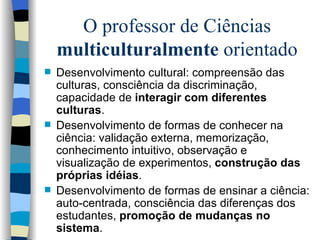 O professor de Ciências  multiculturalmente  orientado Desenvolvimento cultural: compreensão das culturas, consciência da discriminação, capacidade de  interagir com diferentes culturas . Desenvolvimento de formas de conhecer na ciência: validação externa, memorização, conhecimento intuitivo, observação e visualização de experimentos,  construção das próprias idéias . Desenvolvimento de formas de ensinar a ciência: auto-centrada, consciência das diferenças dos estudantes,  promoção de mudanças no sistema . 