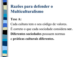 Razões para defender o Multiculturalismo Tese A: Cada cultura tem o seu código de valores.  É correto o que cada sociedade considera  ser.  Diferentes sociedades  possuem normas  e  práticas culturais diferentes. 