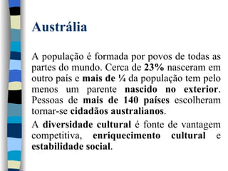 Austrália A população é formada por povos de todas as partes do mundo. Cerca de  23%  nasceram em outro país e  mais de ¼  da população tem pelo menos um parente  nascido no exterior . Pessoas de  mais de 140 países  escolheram tornar-se  cidadãos australianos .  A  diversidade cultural  é fonte de vantagem competitiva,  enriquecimento cultural  e  estabilidade social . 