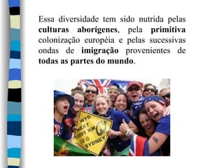 Essa diversidade tem sido nutrida pelas  culturas aborígenes , pela  primitiva  colonização européia e pelas sucessivas ondas de  imigração  provenientes de  todas as partes do mundo . 
