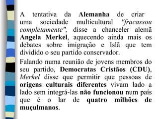 A tentativa da  Alemanha  de criar  uma sociedade multicultural  "fracassou completamente",  disse a chanceler alemã  Angela Merkel , aquecendo ainda mais os debates sobre imigração e Islã que tem dividido o seu partido conservador. Falando numa reunião de jovens membros do seu partido,  Democratas Cristãos (CDU) ,  Merkel  disse que permitir que pessoas de  origens culturais diferentes  vivam lado a lado sem integrá-las  não funcionou  num país que é o lar de  quatro milhões de muçulmanos . 