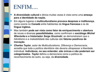 ENFIM.... A diversidade cultural  e étnica muitas vezes é vista como uma  ameaça para a identidade da nação.  Em alguns lugares o  multiculturalismo provoca desprezo e indiferença , como ocorre no  Canadá  entre habitantes de  língua francesa  e os de  língua inglesa. Mas também  pode ser vista como fator de enriquecimento  e  abertura  de novas e diversas  possibilidades , como confirmam o  sociólogo  Michel Wieviorka  e o historiador  Serge Gruzinski , ao demonstrarem que o  hibridismo  e a  maleabilidade  das culturas são  fatores positivos de inovação . Charles Taylor , autor de  Multiculturalismo, Diferença e Democracia,  acredita que toda a  política identitária  não deveria ultrapassar a liberdade individual.  Indivíduos, no seu entender, são únicos e não poderiam ser categorizados .  Taylor  definiu a democracia como a política do reconhecimento do outro, ou seja, da  diversidade . 