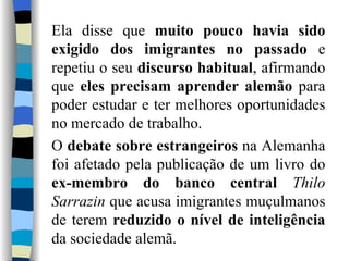 Ela disse que  muito pouco havia sido exigido dos imigrantes no passado  e repetiu o seu  discurso habitual , afirmando que  eles precisam aprender alemão  para poder estudar e ter melhores oportunidades no mercado de trabalho. O  debate sobre estrangeiros  na Alemanha foi afetado pela publicação de um livro do  ex-membro do banco central   Thilo Sarrazin  que acusa imigrantes muçulmanos de terem  reduzido o nível de inteligência  da sociedade alemã. 
