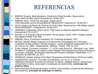 REFERENCIAS BONFIM, Eduardo. Multiculturalismo. Extraído do Portal Vermelho. Disponivel em <http://www.vermelho.org.br/>Acessado em: 05 dez 2011.  RIBEIRO, Darcy. Portal UOL Educação. Disponível em <http://educacao.uol.com.br/biografias/ult1789u428.jhtm> Acessado em: 05 dez 2011.  SILVA, Sergio Luiz Pereira da. Sistema Currículo Lattes. Disponível em <http://lattes.cnpq.br/0404743472023277 > Acessado em: 05 dez 2011.  WIKIPEDIA, Civilizações. Disponível em <http://www. pt.wikipedia.org/wiki/Civilização> Acessado em: 05 nov 2011. CHILDE, G. A evolução cultural do homem. Rio de Janeiro: Zahar, 1978. A edição original, Man Makes Himself, é de 1936. RIBEIRO, Darcy. O processo civilizatório. RJ, Civilização Brasileira, 1975 MATIAS, Glauber Rabelo. Aspectos do Evolucionismo Antropológico em O Processo Civilizatório de Darcy Ribeiro. Revista Urutágua – revista acadêmica multidisciplinar Nº 15 – abr./mai./jun./jul. 2008 – Quadrimestral – Maringá - Paraná . PDF Jul. 2011 ELIAS, Norbert. O processo civilizador, v 1, e 2 RJ Jorge Zahar Ed., 1994 apud: Lima , Maria de Fátima F. Civilização e os modos à mesa: relações entre espaços de consumo alimentar e o processo civilizador. XII Simpósio Internacional Processo Civilizador / Recife Brail 11-13 Novembro de 2009 PDF Jul. 2011 SPENDLER, Oswald, Decline of the West: Perspectives of World History (1919) (em inglês). HUNTINGTON, Samuel P. The Clash of Civilizations, vol. 72, no. 3, Summer 1993Desenvolvimento de formas de conhecer na ciência: validação externa, memorização, conhecimento intuitivo, observação e visualização de experimentos,  construção das próprias idéias . Desenvolvimento de formas de ensinar a ciência: auto-centrada, consciência das diferenças dos estudantes,  promoção de mudanças no sistema . 