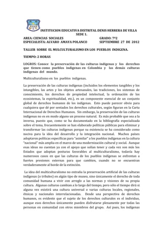 INSTITUCION EDUCATIVA DISTRITAL DENIS HERRERA DE VILLA
                             SEDE 1.
AREA: CIENCIAS SOCIALES                    GRADO: 7º2
ESPECIALISTA: ALVARO AMAYA POLANCO         SEPTIEMBRE 27 DE 2012

TALLER SOBRE EL MULCULTURALISMO EN LOS PUEBLOS INDIGENA.

TIEMPO: 2 HORAS

LOGROS: Conoce la preservación de las culturas indigenas y los derechos
que tienen como pueblos indigenas en Colombia y las demás culturas
indigenas del mundo.

Multiculturalismo en los pueblos indigenas.

La preservación de las culturas indígenas (incluidos los elementos tangibles y los
intangibles, las artes y los objetos artesanales, las tradiciones, los sistemas de
conocimiento, los derechos de propiedad intelectual, la ordenación de los
ecosistemas, la espiritualidad, etc.), es un componente esencial de un conjunto
global de derechos humanos de los indígenas. Esto puede parecer obvio para
cualquiera que dé por sentados los derechos culturales, según ﬁguran en la Carta
Internacional de Derechos Humanos. Sin embargo, la preservación de las culturas
indígenas no es en modo alguno un proceso natural. Es más probable que sea a la
inversa, puesto que, como se ha documentado en la bibliografía especializada
sobre el tema, frecuentemente se han elaborado políticas públicas para eliminar y
transformar las culturas indígenas porque su existencia se ha considerado como
nociva para la idea del desarrollo y la integración nacional. Muchos países
adoptaron políticas especíﬁcas para “asimilar” a los pueblos indígenas en la cultura
“nacional” más amplia en el marco de una modernización cultural y social. Aunque
esas ideas no cuentan ya con el apoyo que solían tener y cada vez son más los
Estados que adoptan posturas favorables al multiculturalismo, todavía hay
numerosos casos en que las culturas de los pueblos indígenas se enfrentan a
fuertes presiones externas para que cambien, cuando no se encuentran
verdaderamente al borde de la extinción.

 La idea del multiculturalismo no entraña la preservación artiﬁcial de las culturas
indígenas (o tribales) en algún tipo de museo, sino únicamente el derecho de toda
comunidad humana a vivir con arreglo a las normas y visiones de su propia
cultura. Algunas culturas cambian a lo largo del tiempo, pero sólo el tiempo dirá si
alguna vez existirá una cultura universal o varias culturas locales, regionales,
étnicas y nacionales interrelacionadas. Desde una perspectiva de derechos
humanos, es evidente que el sujeto de los derechos culturales es el individuo,
aunque esos derechos únicamente pueden disfrutarse plenamente por todas las
personas en comunidad con otros miembros del grupo. Así pues, los indígenas
 
