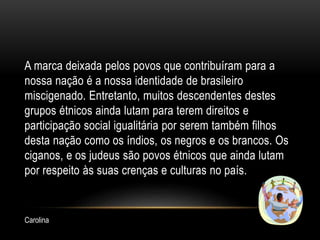 A marca deixada pelos povos que contribuíram para a
nossa nação é a nossa identidade de brasileiro
miscigenado. Entretanto, muitos descendentes destes
grupos étnicos ainda lutam para terem direitos e
participação social igualitária por serem também filhos
desta nação como os índios, os negros e os brancos. Os
ciganos, e os judeus são povos étnicos que ainda lutam
por respeito às suas crenças e culturas no país.
Carolina
 