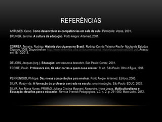 REFERÊNCIAS
ANTUNES, Celso. Como desenvolver as competências em sala de aula. Petrópolis: Vozes, 2001.
BRUNER, Jerome. A cultura da educação. Porto Alegre: Artemed, 2001.
CORRÊA, Teixeira, Rodrigo. História dos ciganos no Brasil. Rodrigo Corrêa Teixeira-Recife- Núcleo de Estudos
Ciganos, 2008. Disponível em http://www.etnomidia.ufba.br/documentos/rct_historiaciganosbrasil2008.pdf. Acesso
em 16/10/2013.
DELORS, Jacques (org.). Educação: um tesouro a descobrir. São Paulo: Cortez, 2001.
FREIRE, Paulo. Professora sim, tia não: cartas a quem ousa ensinar. 9. ed. São Paulo: Olho d’Água, 1998.
PERRENOUD, Philippe. Dez novas competências para ensinar. Porto Alegre: Artemed. Editora, 2000.
SILVA, Moacyr da. A formação do professor centrada na escola: uma introdução. São Paulo: EDUC, 2002.
SILVA, Ana Maria Nunes; PRIMÃO, Juliana Cristina Magnani; Alexandre, Ivone Jesus. Multiculturalismo e
Educação: desafios para o educador. Revista Eventos Pedagógicos. V.3, n. 2, p. 291-300, Maio-Julho. 2012.
 