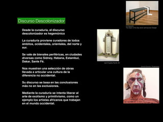 Discurso Descolonizador
Desde la curaduría, el discurso
descolonizador es hegemónico
La curaduría proviene curadores de todos
ámbitos, ocidentales, orientales, del norte y
sur.
Se vale de bienales periféricas, en ciudades
diversas como Sidney, Habana, Estambul,
Dakar, Sante Fé.
Nos muestran una selección de obras
llevada a articular una cultura de la
diferencia no occidental.
Su discurso se basa en las conclusiones
más no en las exclusiones.
Mediante la curaduría se intenta liberar al
arte de exotismo y primitivismo, como un
ejemplo los artistas africanos que trabajan
en el mundo occidental.
Isek Kingelez,Paciﬁc Art
Lili Dujourie:
The Dawn of the Day which will become Twilight
Jimmie Durham, Portaretrato
 