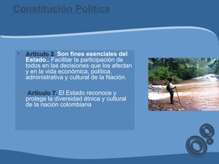 Constitución Política
• Artículo 2Artículo 2. Son fines esenciales del
Estado.. Facilitar la participación de
todos en las decisiones que los afectan
y en la vida económica, política,
administrativa y cultural de la Nación.
• Artículo 7.Artículo 7. El Estado reconoce y
protege la diversidad étnica y cultural
de la nación colombiana
 