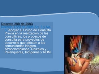 Decreto 200 de 2003Decreto 200 de 2003
Decreto 1720 de 2008 Art. 3 y No.
5: Apoyar al Grupo de Consulta
Previa en la realización de las
consultivas, los procesos de
consulta para proyectos de
desarrollo que afecten a las
comunidades Negras,
Afrocolombianas, Raizales y
Palenqueras, Indígenas y ROM.
 