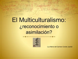 El Multiculturalismo:
¿reconocimiento o
asimilación?
Luz María del Carmen Conde Juaristi
 