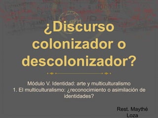 ¿Discurso
colonizador o
descolonizador?
Módulo V. Identidad: arte y multiculturalismo
1. El multiculturalismo: ¿reconocimiento o asimilación de
identidades?
Rest. Maythé
Loza
 