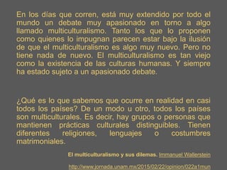 En los días que corren, está muy extendido por todo el
mundo un debate muy apasionado en torno a algo
llamado multiculturalismo. Tanto los que lo proponen
como quienes lo impugnan parecen estar bajo la ilusión
de que el multiculturalismo es algo muy nuevo. Pero no
tiene nada de nuevo. El multiculturalismo es tan viejo
como la existencia de las culturas humanas. Y siempre
ha estado sujeto a un apasionado debate.
¿Qué es lo que sabemos que ocurre en realidad en casi
todos los países? De un modo u otro, todos los países
son multiculturales. Es decir, hay grupos o personas que
mantienen prácticas culturales distinguibles. Tienen
diferentes religiones, lenguajes o costumbres
matrimoniales.
El multiculturalismo y sus dilemas. Immanuel Wallerstein
http://www.jornada.unam.mx/2015/02/22/opinion/022a1mun
 