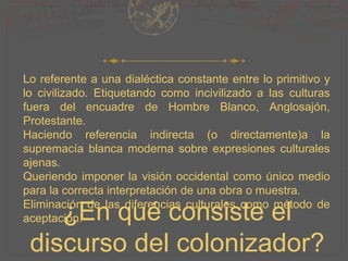 ¿En qué consiste el
discurso del colonizador?
Lo referente a una dialéctica constante entre lo primitivo y
lo civilizado. Etiquetando como incivilizado a las culturas
fuera del encuadre de Hombre Blanco, Anglosajón,
Protestante.
Haciendo referencia indirecta (o directamente)a la
supremacía blanca moderna sobre expresiones culturales
ajenas.
Queriendo imponer la visión occidental como único medio
para la correcta interpretación de una obra o muestra.
Eliminación de las diferencias culturales como método de
aceptación.
 