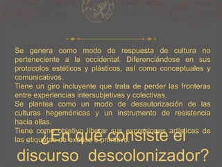 ¿En qué consiste el
discurso descolonizador?
Se genera como modo de respuesta de cultura no
perteneciente a la occidental. Diferenciándose en sus
protocolos estéticos y plásticos, así como conceptuales y
comunicativos.
Tiene un giro incluyente que trata de perder las fronteras
entre experiencias intersubjetivas y colectivas.
Se plantea como un modo de desautorización de las
culturas hegemónicas y un instrumento de resistencia
hacia ellas.
Tiene como objetivo liberar sus expresiones artísticas de
las etiquetas de exótico o primitivo.
 
