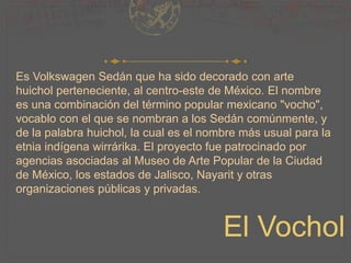 Es Volkswagen Sedán que ha sido decorado con arte
huichol perteneciente, al centro-este de México. El nombre
es una combinación del término popular mexicano "vocho",
vocablo con el que se nombran a los Sedán comúnmente, y
de la palabra huichol, la cual es el nombre más usual para la
etnia indígena wirrárika. El proyecto fue patrocinado por
agencias asociadas al Museo de Arte Popular de la Ciudad
de México, los estados de Jalisco, Nayarit y otras
organizaciones públicas y privadas.
El Vochol
 