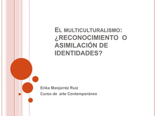 EL MULTICULTURALISMO:
¿RECONOCIMIENTO O
ASIMILACIÓN DE
IDENTIDADES?
Erika Manjarréz Ruiz
Curso de arte Contemporáneo
 
