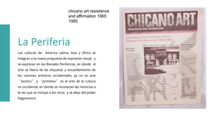Las culturas de America Latina, Asia y África se
integran a la nueva propuesta de expresión visual, y
se expresan en las Bienales Periféricas, en donde el
arte se libera de las étiquetas y encasillamiento de
los canones artisticos occidentales, ya no es arte
“exótico” y “primitivo” es el arte de la cultura
no occidental, en donde se reconocen las minorias a
la vez que se incluye a los otros y se aleja del poder
hegemónico
La Periferia
chicano art resistance
and affirmation 1965
1985
 