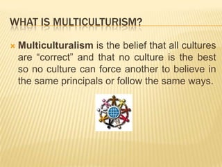 WHAT IS MULTICULTURISM?Multiculturalism is the belief that all cultures are “correct” and that no culture is the best so no culture can force another to believe in the same principals or follow the same ways.