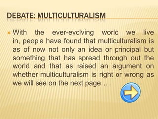 Debate: multiculturalismWiththeever-evolvingworldwelivein, peoplehavefoundthatmulticulturalismis as ofnownotonlyanideaor principal butsomethingthathasspreadthroughouttheworldandthat as raisedanargumentonwhethermulticulturalismisrightorwrongas wewillseeonthenextpage… 