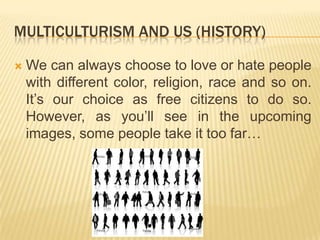 MULTICULTURISM AND US (History)Wecan always choose to loveorhatepeoplewithdifferent color, religion, raceandsoon. It’sourchoice as freecitizens to do so. However, as you’llseeintheupcomingimages, some peopletakeittoo far… 