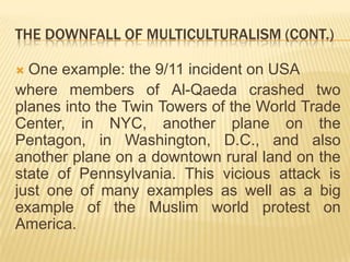 TheDownfallofmulticulturalism (Cont.)Oneexample:the 9/11 incidenton USAwheremembersofAl-Qaeda crashedtwo planes intotheTwinTowersoftheWorldTradeCenter, in NYC, another plane onthePentagon, in Washington, D.C., andalsoanother plane on a downtown rural landonthestateofPennsylvania. Thisviciousattackisjustoneofmanyexamplesas well as a bigexampleofthe Muslim worldprotestonAmerica.
