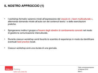 IL NOSTRO APPROCCIO (1) I workshop formativi saranno mirati all’espressione del  vissuto di « team multiculturale » , alternando domande mirate all’aula con dei contenuti teorici  e delle esercitazioni pratiche. Spingeranno inoltre il gruppo a  fissarsi degli obiettivi di cambiamento concreti  nel modo di gestire la comunicazione interculturale.  Durante ciascun worskhop verrà favorito lo scambio di esperienze in modo da identificare eventuali  best practice  locali. Ciascun workshop avrà una durata di una giornata. Titolo corso/presentazione 18 febbraio 2010 Slide  