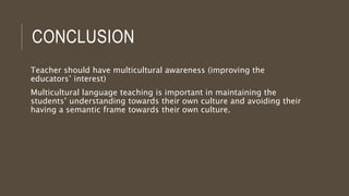 CONCLUSION
Teacher should have multicultural awareness (improving the
educators’ interest)
Multicultural language teaching is important in maintaining the
students’ understanding towards their own culture and avoiding their
having a semantic frame towards their own culture.
 