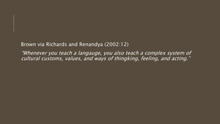 Brown via Richards and Renandya (2002:12)
“Whenever you teach a langauge, you also teach a complex system of
cultural customs, values, and ways of thingking, feeling, and acting.”
 