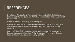 REFERENCES
Developing Multicultural Awareness Through English Reflections on
Culture and Multiculturalism. Achilleas I. Kostoulas. The university of
Manchester.
James A. Banks. University of Washington
Siti Sudarti. MULTICULTURAL-BASED ENGLISH LANGUAGE TEACHING:
ONE WAY OF MAINTAINING NATION IDENTITY. Yogyakarta State
University.
Kathryn S. Lee, PhD . Understanding Multicultural Perspectives in
Foreign Language Education: A Curricular and Pre-service Teacher
Point of View.Texas State University-San Marcos
 