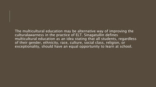 The multicultural education may be alternative way of improving the
culturalawarness in the practice of ELT. Sinagatullin defines
multicultural education as an idea stating that all students, regardless
of their gender, ethnicity, race, culture, social class, religion, or
exceptionality, should have an equal opportunity to learn at school.
 