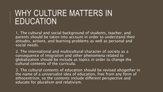 WHY CULTURE MATTERS IN
EDUCATION
1. The cultural and social background of students, teacher, and
parents should be taken into account in order to understand their
atitudes, actions, and learning problems as well as personal and
social needs.
2. The international and multicultural character of society as a
consequence of imigration and other phenomena related to
globalization should be include as topics in order to change the
cultural contents of the curricula.
3. The cultural contents of education should be revised altogether in
the name of a universalist idea of education, free from any form of
ethocentrism, so the contents include different perspective and
educate for pluralism and relativism.
 