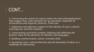 CONT...
4. Concerning the notion of culture within the interculturaleducation,
they suggest four main elements for an education respectful of
sociocultural and linguistic diversity. Those are:
1. Subjective and objective support of the identity of socio-cultural
and linguistic minority students.
2. Constructing curriculum contens implying and reflecting the
positive value of the pkuarlity of cultutres and languages.
3. Building communicative, action-oriented skills.
4. Accepting socio-cultural diversity and the pluarality of ideas as a
challenge for democracy.
 