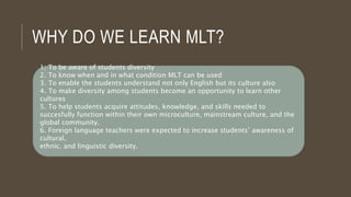 WHY DO WE LEARN MLT?
1. To be aware of students diversity
2. To know when and in what condition MLT can be used
3. To enable the students understand not only English but its culture also
4. To make diversity among students become an opportunity to learn other
cultures
5. To help students acquire attitudes, knowledge, and skills needed to
succesfully function within their own microculture, mainstream culture, and the
global community.
6. Foreign language teachers were expected to increase students’ awareness of
cultural,
ethnic, and linguistic diversity.
 