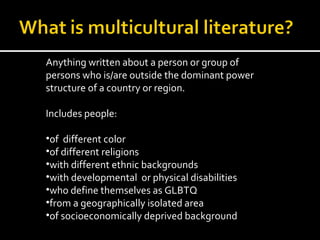 Anything written about a person or group of
persons who is/are outside the dominant power
structure of a country or region.

Includes people:

•of different color
•of different religions
•with different ethnic backgrounds
•with developmental or physical disabilities
•who define themselves as GLBTQ
•from a geographically isolated area
•of socioeconomically deprived background
 
