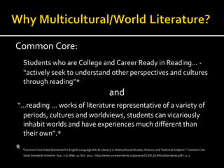 Common Core:
    Students who are College and Career Ready in Reading… -
    “actively seek to understand other perspectives and cultures
    through reading”*
                                                                     and
“…reading … works of literature representative of a variety of
 periods, cultures and worldviews, students can vicariously
 inhabit worlds and have experiences much different than
 their own”.*

*   "Common Core State Standards for English Language Arts & Literacy in History/Social Studies, Science, and Technical Subjects." Common Core
    State Standards Initiative. N.p., n.d. Web. 22 Oct. 2012. <http://www.corestandards.org/assets/CCSSI_ELA%20Standards.pdf>. p. 7
 