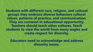 Students with different race, religion, and cultural
groups they embrace diverse behaviors cultural
values, patterns of practice, and communication.
They are common in educational opportunity.
Teachers should teach other cultures. Teach
students to view the world from many angles and
create respect for diversity.
Educators need to acknowledge and address
diversity issues.
 