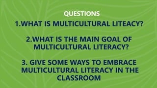 QUESTIONS
1.WHAT IS MULTICULTURAL LITEACY?
2.WHAT IS THE MAIN GOAL OF
MULTICULTURAL LITERACY?
3. GIVE SOME WAYS TO EMBRACE
MULTICULTURAL LITERACY IN THE
CLASSROOM
 